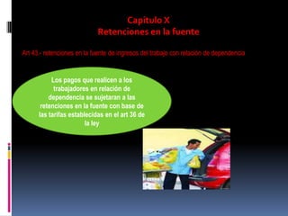 Capitulo X
Retenciones en la fuente
Art 43.- retenciones en la fuente de ingresos del trabajo con relación de dependencia
Los pagos que realicen a los
trabajadores en relación de
dependencia se sujetaran a las
retenciones en la fuente con base de
las tarifas establecidas en el art 36 de
la ley
 