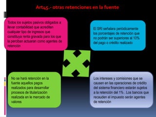 Art45.- otras retenciones en la fuente
Todos los sujetos pasivos obligados a
llevar contabilidad que acrediten
cualquier tipo de ingresos que
constituya renta gravada para los que
la perciban actuaran como agentes de
retención
El SRI señalara periódicamente
los porcentajes de retención que
no podrán ser superiores al 10%
del pago o crédito realizado
No se hará retención en la
fuente aquellos pagos
realizados para desarrollar
procesos de titularización
realizada en le mercado de
valores
Los intereses y comisiones que se
causen en las operaciones de crédito
del sistema financiero estarán sujetos
a la retención del 1% . Los bancos que
recauden el impuesto serán agentes
de retención
 