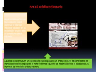 Art 46 crédito tributario
Aquel contribuyente que
haya retenido podrá
disminuir el total del
impuesto causado en su
declaración anual y esto
se constituye crédito
tributario
Art 46.1 espectáculos públicos
Aquellos que promuevan un espectáculo publico pagaran un anticipo del 3% adicional sobre los
ingresos generados el pago se lo hará en el mes siguiente de haber existencia el espectáculo. El
impuesto se constituirá crédito tributario
 