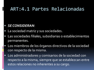 ART:4.1 Partes Relacionadas
 SE CONSIDERAN:
 La sociedad matriz y sus sociedades.
 Las sociedades filiales, subsidiarias o establecimientos
permanentes.
 Los miembros de los órganos directivos de la sociedad
con respecto de la misma.
 Los administradores y comisarios de la sociedad con
respecto a la misma, siempre que se establezcan entre
estos relaciones no inherentes a su cargo.
 