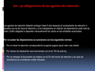 Art.- 50 obligaciones de las agentes de retención
Los agentes de retención deberán entregar hasta 5 días después el comprobante de retención o
aquellas que se les haya la retención y a los trabajadores en relación de dependencia cada mes de
enero. Están obligados a depositar mensualmente los rubros en las entidades autorizadas
Por no acatar las disposiciones se sancionara con las siguientes normas:
• Por no hacer la retención correspondiente el agente pagara aquel valor mas interés
• Por retraso de declaración será sancionado con el art 100 de esta ley
• Por no entregar el documento se multara con el 5% del monto de retención y en caso de
reincidencia se considerara crédito tributario
 