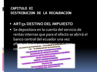 CAPITULO XI
DISTRIBUCION DE LA RECAUDACION
 ART:51 DESTINO DEL IMPUIESTO
 Se depositara en la cuenta del servicio de
rentas internas que para el efecto se abrirá el
banco central del ecuador una vez
efectuados los respectivos registros
contables.
 
