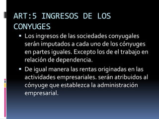 ART:5 INGRESOS DE LOS
CONYUGES
 Los ingresos de las sociedades conyugales
serán imputados a cada uno de los cónyuges
en partes iguales. Excepto los de el trabajo en
relación de dependencia.
 De igual manera las rentas originadas en las
actividades empresariales. serán atribuidos al
cónyuge que establezca la administración
empresarial.
 