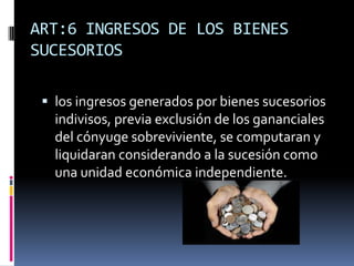 ART:6 INGRESOS DE LOS BIENES
SUCESORIOS
 los ingresos generados por bienes sucesorios
indivisos, previa exclusión de los gananciales
del cónyuge sobreviviente, se computaran y
liquidaran considerando a la sucesión como
una unidad económica independiente.
 