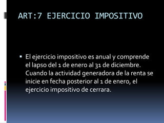 ART:7 EJERCICIO IMPOSITIVO
 El ejercicio impositivo es anual y comprende
el lapso del 1 de enero al 31 de diciembre.
Cuando la actividad generadora de la renta se
inicie en fecha posterior al 1 de enero, el
ejercicio impositivo de cerrara.
 