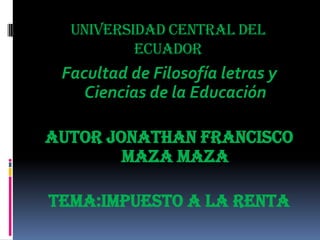 UNIVERSIDAD CENTRAL DEL
ECUADOR
Facultad de Filosofía letras y
Ciencias de la Educación
Autor Jonathan FRANCISCO
MAZA MAZA
TEMA:IMPUESTO A LA RENTA
 