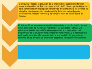 El artículo 21 recoge la previsión de la prioridad del acogimiento familiar
respecto al residencial. Por otra parte, el artículo 22 bis recoge la obligación
de la Administración de preparar para la vida independiente a los jóvenes ex
tutelados, cuestión de gran calado social y de la que ya hay buenas
prácticas de Entidades Públicas y del Tercer Sector de acción social en
España
El artículo 22 ter establece la creación de un sistema de información estatal
sobre protección de menores a realizar por las Entidades Públicas y la
Administración General del Estado que permitirá el conocimiento y el
seguimiento de la situación de la protección de la infancia y la adolescencia
en España, no solo a efectos estadísticos sino también de seguimiento
concreto de las medidas de protección adoptadas respecto de cada menor
 