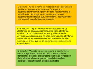 .
En el artículo 175 y en relación con la capacidad de los
adoptantes, se establece la incapacidad para adoptar de
aquellos que no pudieran ser tutores, y, además de la
previsión sobre la diferencia de edad mínima entre adoptante
y adoptado, se establece también una diferencia de edad
máxima para evitar que las discrepancias que existen en la
normativa auto
El artículo 177 añade no será necesario el asentimiento
de los progenitores para la adopción cuando hubieran
transcurrido dos años sin ejercitar acciones de revocación
de la situación de desamparo o cuando habiéndose
ejercitado, éstas hubieran sido desestimadas
El artículo 173 bis redefine las modalidades de acogimiento
familiar en función de su duración. Se suprime el
acogimiento provisional, que ya no será necesario ante la
simplificación del acogimiento familiar, así como el
acogimiento preadoptivo que, en definitiva, es actualmente
una fase del procedimiento de adopción
 