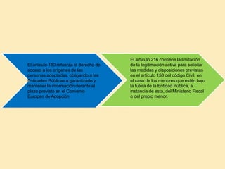 El artículo 180 refuerza el derecho de
acceso a los orígenes de las
personas adoptadas, obligando a las
Entidades Públicas a garantizarlo y
mantener la información durante el
plazo previsto en el Convenio
Europeo de Adopción
El artículo 216 contiene la limitación
de la legitimación activa para solicitar
las medidas y disposiciones previstas
en el artículo 158 del código Civil, en
el caso de los menores que estén bajo
la tutela de la Entidad Pública, a
instancia de esta, del Ministerio Fiscal
o del propio menor.
 
