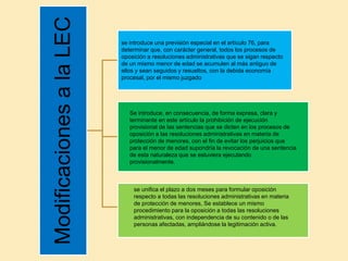 ModificacionesalaLEC
se introduce una previsión especial en el artículo 76, para
determinar que, con carácter general, todos los procesos de
oposición a resoluciones administrativas que se sigan respecto
de un mismo menor de edad se acumulen al más antiguo de
ellos y sean seguidos y resueltos, con la debida economía
procesal, por el mismo juzgado
Se introduce, en consecuencia, de forma expresa, clara y
terminante en este artículo la prohibición de ejecución
provisional de las sentencias que se dicten en los procesos de
oposición a las resoluciones administrativas en materia de
protección de menores, con el fin de evitar los perjuicios que
para el menor de edad supondría la revocación de una sentencia
de esta naturaleza que se estuviera ejecutando
provisionalmente.
se unifica el plazo a dos meses para formular oposición
respecto a todas las resoluciones administrativas en materia
de protección de menores, Se establece un mismo
procedimiento para la oposición a todas las resoluciones
administrativas, con independencia de su contenido o de las
personas afectadas, ampliándose la legitimación activa.
 