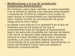  Modificaciones a la Ley de Jurisdicción
Contencioso Administrativa
 Se introduce, para mayor claridad, un nuevo apartado
4 en el artículo 9 referido a los menores emancipados
o mayores de 16 años en relación a los cuales no
cabe otorgar el consentimiento por representación,
salvo cuando se trate de una actuación de grave
riesgo para la vida o salud.
 se añade a ese artículo 9 un apartado 6 en el que se
establece que en los casos en los que el
consentimiento haya de otorgarlo el representante
legal o las personas vinculadas por razones familiares
o de hecho, la decisión debe adoptarse atendiendo
siempre al mayor beneficio para la vida o salud del
paciente, y en caso contrario deberá ponerse en
conocimiento de la autoridad judicial, directamente o a
través del Ministerio Fiscal, para que adopte la
resolución correspondiente.
 