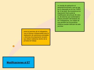 Modificaciones al ET
prevé el permiso de la trabajadora
«por el tiempo indispensable para la
realización de exámenes prenatales
y técnicas de preparación al parto
que deban realizarse dentro de la
jornada de trabajo
no resulta de aplicación al
personal funcionario, que se rige
por lo dispuesto en la Ley 7/2007,
de 12 de abril. Se incorpora en la
disposición final cuarta la
modificación del artículo 48, letra
e), de esta ley que contempla la
misma previsión del Estatuto de
los Trabajadores, con objeto de
que también los funcionarios
públicos puedan disfrutar de este
permiso.
 