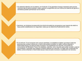 • En estrecha relación con lo anterior, en el artículo 12 se garantiza el apoyo necesario para que los
menores bajo la patria potestad, tutela, guarda o acogimiento de una víctima de violencia de género o
doméstica puedan permanecer con la misma
• Asimismo, se introduce la presunción de minoría de edad de una persona cuya mayoría de edad no
haya podido establecerse con seguridad, hasta que se determine finalmente la misma
• En el artículo 13 se incorporan dos nuevos apartados, se establece el deber que tienen todas las
personas que tuvieran noticia de un hecho que pudiera constituir un delito contra la libertad e
indemnidad sexual, de trata de seres humanos o de explotación de menores, de ponerlo en
conocimiento del Ministerio Fiscal. Se establece, además, como requisito para poder acceder y ejercer
una profesión o actividad que implique contacto habitual con menores, no haber sido condenado por
delitos contra la libertad e indemnidad sexual, trata de seres humanos o explotación de menores,
 