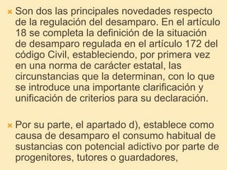  Son dos las principales novedades respecto
de la regulación del desamparo. En el artículo
18 se completa la definición de la situación
de desamparo regulada en el artículo 172 del
código Civil, estableciendo, por primera vez
en una norma de carácter estatal, las
circunstancias que la determinan, con lo que
se introduce una importante clarificación y
unificación de criterios para su declaración.
 Por su parte, el apartado d), establece como
causa de desamparo el consumo habitual de
sustancias con potencial adictivo por parte de
progenitores, tutores o guardadores,
 