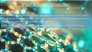 The science of nanoparticles or the particles whose size varies from 1nm to 10 nm in at least
one dimension. It exploits this size range for various chemical reactions and chemical purposes,
which would not be possible otherwise at the bulk level.
NOTE:- One nanometer is equivalent to one billionth (one thousand millionth) of a meter.
WHAT IS NANO-CHEMISTRY?
 
