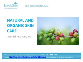 NATURAL AND
ORGANIC SKIN
CARE
Joel Schlessinger, MD

Interested in learning more or setting up an appointment? Call 402.334.7546
or visit http://www.LovelySkin.com/NaturalSkincare for more info or to purchase the product.

 