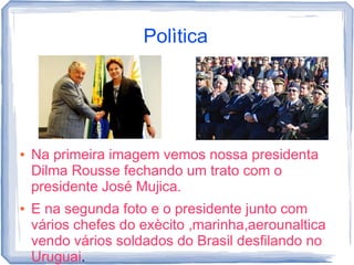 Polìtica




●   Na primeira imagem vemos nossa presidenta
    Dilma Rousse fechando um trato com o
    presidente José Mujica.
●   E na segunda foto e o presidente junto com
    vários chefes do exècito ,marinha,aerounaltica
    vendo vários soldados do Brasil desfilando no
    Uruguai.
 
