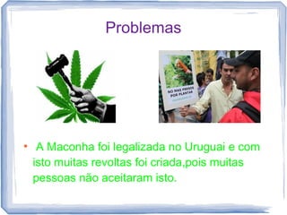 Problemas




●
     A Maconha foi legalizada no Uruguai e com
    isto muitas revoltas foi criada,pois muitas
    pessoas não aceitaram isto.
 