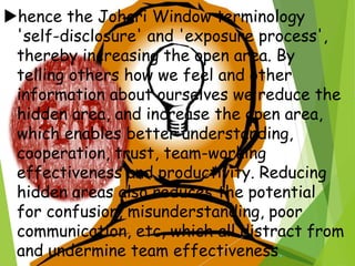 hence the Johari Window terminology
'self-disclosure' and 'exposure process',
thereby increasing the open area. By
telling others how we feel and other
information about ourselves we reduce the
hidden area, and increase the open area,
which enables better understanding,
cooperation, trust, team-working
effectiveness and productivity. Reducing
hidden areas also reduces the potential
for confusion, misunderstanding, poor
communication, etc, which all distract from
and undermine team effectiveness.
 