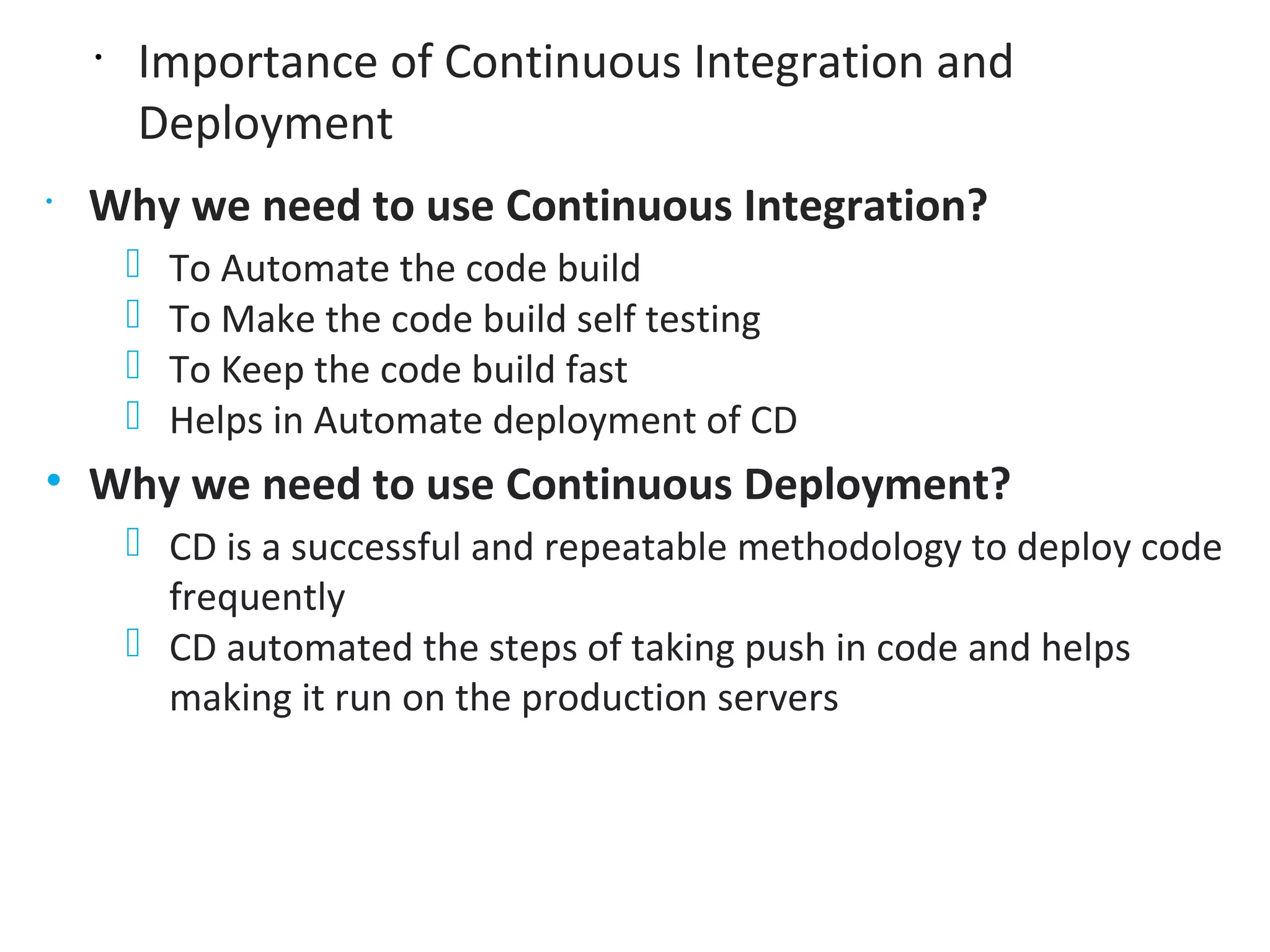 •
Importance of Continuous Integration and
Deployment
•
Why we need to use Continuous Integration?
⎻ To Automate the code build
⎻ To Make the code build self testing
⎻ To Keep the code build fast
⎻ Helps in Automate deployment of CD
• Why we need to use Continuous Deployment?
⎻ CD is a successful and repeatable methodology to deploy code
frequently
⎻ CD automated the steps of taking push in code and helps
making it run on the production servers
 