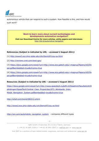 autonomous vehicle that can respond to such a system. How feasible is this, and how would
such work?




                        Want to learn more about current technologies and
                              developments automotive navigation?
            Visit our Download Centre for more articles, white papers and interviews:
                                http://bit.ly/automotive-navigation




References (Subject is indicated by URL – accessed 2 August 2011)

[1] http://www2.ece.ohio-state.edu/citr/Demo97/osu-av.html

[2] http://reviews.cnet.com/best-gps/

[3] https://docs.google.com/viewer?url=http://www.ece.gatech.edu/~magnus/Papers/UGCPa
per.pdf&embedded=true&chrome=true

[4] https://docs.google.com/viewer?url=http://www.ece.gatech.edu/~magnus/Papers/UGCPa
per.pdf&embedded=true&chrome=true


Resources (Subject is indicated by URL – accessed 2 August 2011)

https://docs.google.com/viewer?url=http://www.spacetech.tudelft.nl/fileadmin/Faculteit/LR/O
pleidingen/SpaceTech/Central_Case_Project/doc/ST3_Worldwide_Inter-
Modal_Navigation_System.pdf&embedded=true&chrome=true


http://e2af.com/trend/080212.shtml


http://www2.ece.ohio-state.edu/citr/Demo97/osu-av.html



http://wn.com/automobile_navigation_system - compares different types


                                                              -3-
--------------------------------------------------------------------------------------------------------------------------------
                                IQPC GmbH | Friedrichstr. 94 | D-10117 Berlin, Germany
               t: +49 (0) 30 2091 3330 | f: +49 (0) 30 2091 3263 | e: eq@iqpc.de | w: www.iqpc.de

       Visit IQPC for a portfolio of topic-related events, congresses, seminars and conferences: www.iqpc.de
 