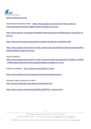 dded=true&chrome=true


Automating Acceptance Tests - https://docs.google.com/viewer?url=http://www.se-
rwth.de/books/Diss-Berger.pdf&embedded=true&chrome=true


http://www.eetimes.com/design/embedded-internet-design/4214506/Speech-recognition-in-
the-car


http://www.bosch-presse.de/presseforum/details.htm?locale=en&txtID=5156


https://docs.google.com/viewer?url=http://www2.selu.edu/Academics/Faculty/ck/paps/JFR.p
df&embedded=true&chrome=true


neural networks -
https://docs.google.com/viewer?url=http://husky.if.uidaho.edu/pubs/2011/IJCNN11_RavMan
_HWNeuralAutonVehPathTracking.pdf&embedded=true&chrome=true


Collision avoidance - http://e2af.com/trend/080117.shtml


http://www.intempora.com/en/projects/automotive/adas/carsense


Excellent history summary of UAVs –
http://faculty.washington.edu/jbs/itrans/bishopahs.htm


http://www.ivsource.net/archivep/2000/jul/a000731_carsense.html




                                                              -5-
--------------------------------------------------------------------------------------------------------------------------------
                                IQPC GmbH | Friedrichstr. 94 | D-10117 Berlin, Germany
               t: +49 (0) 30 2091 3330 | f: +49 (0) 30 2091 3263 | e: eq@iqpc.de | w: www.iqpc.de

       Visit IQPC for a portfolio of topic-related events, congresses, seminars and conferences: www.iqpc.de
 