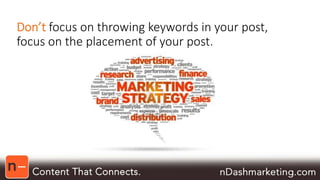 Don’t focus on throwing keywords in your post, 
focus on the placement of your post. 
 