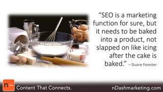 “SEO is a marketing 
function for sure, but 
it needs to be baked 
into a product, not 
slapped on like icing 
after the cake is 
baked.” – Duane Forester 
 