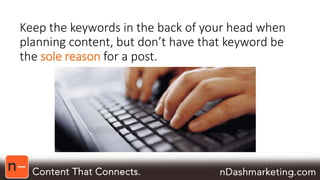 Keep the keywords in the back of your head when 
planning content, but don’t have that keyword be 
the sole reason for a post. 
 