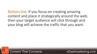 Bottom line: If you focus on creating amazing 
content and place it strategically around the web, 
then your target audience will click through and 
your blog will achieve the traffic that you want. 
 