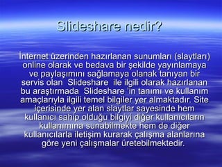 ݺߣshare nedir?  İnternet üzerinden hazırlanan sunumları (slaytları) online olarak ve bedava bir şekilde yayınlamaya ve paylaşımını sağlamaya olanak tanıyan bir servis olan ݺߣshare ile ilgili olarak hazırlanan bu araştırmada ݺߣshare ’in tanımı ve kullanım amaçlarıyla ilgili temel bilgiler yer almaktadır. Site içerisinde yer alan slaytlar sayesinde hem kullanıcı sahip olduğu bilgiyi diğer kullanıcıların kullanımına sunabilmekte hem de diğer kullanıcılarla iletişim kurarak çalışma alanlarına göre yeni çalışmalar üretebilmektedir.  