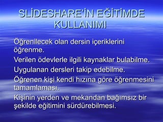 SLİDESHARE’İN EĞİTİMDE KULLANIMI  Öğrenilecek olan dersin içeriklerini öğrenme.  Verilen ödevlerle ilgili kaynaklar bulabilme.  Uygulanan dersleri takip edebilme.  Öğrenen kişi kendi hızına göre öğrenmesini tamamlaması.  Kişinin yerden ve mekandan bağımsız bir şekilde eğitimini sürdürebilmesi.  