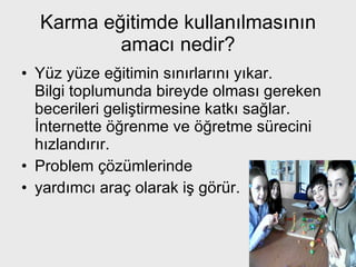 Karma eğitimde kullanılmasının amacı nedir? Yüz yüze eğitimin sınırlarını yıkar. Bilgi toplumunda bireyde olması gereken becerileri geliştirmesine katkı sağlar. İnternette öğrenme ve öğretme sürecini hızlandırır.  Problem çözümlerinde  yardımcı araç olarak iş görür. 