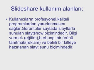 Slideshare kullanım alanları: Kullanıcıların profesyonel,kaliteli programlardan yararlanmasını sağlar.Görüntüler sayfada slaytlarla sunulan slaytshow biçimindedir. Bilgi vermek (eğitim),herhangi bir ürünü tanıtmak(reklam) ve belirli bir kitleye hazırlanan slayt sunu biçimindedir.  