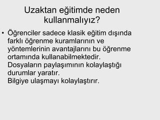 Uzaktan eğitimde neden kullanmalıyız? Öğrenciler sadece klasik eğitim dışında farklı öğrenme kuramlarının ve yöntemlerinin avantajlarını bu öğrenme ortamında kullanabilmektedir.  Dosyaların paylaşımının kolaylaştığı durumlar yaratır.  Bilgiye ulaşmayı kolaylaştırır. 