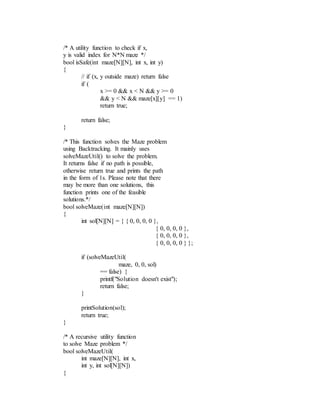 /* A utility function to check if x,
y is valid index for N*N maze */
bool isSafe(int maze[N][N], int x, int y)
{
// if (x, y outside maze) return false
if (
x >= 0 && x < N && y >= 0
&& y < N && maze[x][y] == 1)
return true;
return false;
}
/* This function solves the Maze problem
using Backtracking. It mainly uses
solveMazeUtil() to solve the problem.
It returns false if no path is possible,
otherwise return true and prints the path
in the form of 1s. Please note that there
may be more than one solutions, this
function prints one of the feasible
solutions.*/
bool solveMaze(int maze[N][N])
{
int sol[N][N] = { { 0, 0, 0, 0 },
{ 0, 0, 0, 0 },
{ 0, 0, 0, 0 },
{ 0, 0, 0, 0 } };
if (solveMazeUtil(
maze, 0, 0, sol)
== false) {
printf("Solution doesn't exist");
return false;
}
printSolution(sol);
return true;
}
/* A recursive utility function
to solve Maze problem */
bool solveMazeUtil(
int maze[N][N], int x,
int y, int sol[N][N])
{
 