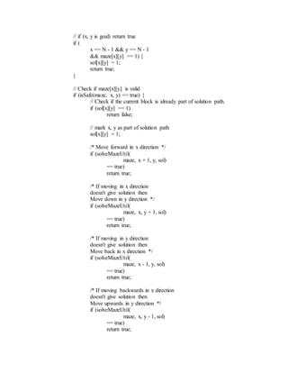 // if (x, y is goal) return true
if (
x == N - 1 && y == N - 1
&& maze[x][y] == 1) {
sol[x][y] = 1;
return true;
}
// Check if maze[x][y] is valid
if (isSafe(maze, x, y) == true) {
// Check if the current block is already part of solution path.
if (sol[x][y] == 1)
return false;
// mark x, y as part of solution path
sol[x][y] = 1;
/* Move forward in x direction */
if (solveMazeUtil(
maze, x + 1, y, sol)
== true)
return true;
/* If moving in x direction
doesn't give solution then
Move down in y direction */
if (solveMazeUtil(
maze, x, y + 1, sol)
== true)
return true;
/* If moving in y direction
doesn't give solution then
Move back in x direction */
if (solveMazeUtil(
maze, x - 1, y, sol)
== true)
return true;
/* If moving backwards in x direction
doesn't give solution then
Move upwards in y direction */
if (solveMazeUtil(
maze, x, y - 1, sol)
== true)
return true;
 