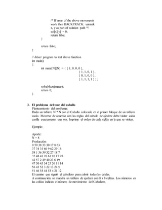 /* If none of the above movements
work then BACKTRACK: unmark
x, y as part of solution path */
sol[x][y] = 0;
return false;
}
return false;
}
// driver program to test above function
int main()
{
int maze[N][N] = { { 1, 0, 0, 0 },
{ 1, 1, 0, 1 },
{ 0, 1, 0, 0 },
{ 1, 1, 1, 1 } };
solveMaze(maze);
return 0;
}
3. El problema del tour del caballo
Planteamiento del problema:
Dado un tablero N * N con el Caballo colocado en el primer bloque de un tablero
vacío. Moverse de acuerdo con las reglas del caballo de ajedrez debe visitar cada
casilla exactamente una vez. Imprime el orden de cada celda en la que se visitan.
Ejemplo:
Aporte:
N = 8
Producción:
0 59 38 33 30 17 8 63
37 34 31 60 9 62 29 16
58 1 36 39 32 27 18 7
35 48 41 26 61 10 15 28
42 57 2 49 40 23 6 19
47 50 45 54 25 20 11 14
56 43 52 3 22 13 24 5
51 46 55 44 53 4 21 12
El camino que siguió el caballero para cubrir todas las celdas.
A continuación se muestra un tablero de ajedrez con 8 x 8 celdas. Los números en
las celdas indican el número de movimiento del Caballero.
 
