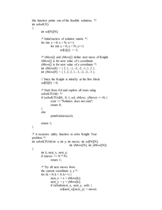 this function prints one of the feasible solutions. */
int solveKT()
{
int sol[N][N];
/* Initialization of solution matrix */
for (int x = 0; x < N; x++)
for (int y = 0; y < N; y++)
sol[x][y] = -1;
/* xMove[] and yMove[] define next move of Knight.
xMove[] is for next value of x coordinate
yMove[] is for next value of y coordinate */
int xMove[8] = { 2, 1, -1, -2, -2, -1, 1, 2 };
int yMove[8] = { 1, 2, 2, 1, -1, -2, -2, -1 };
// Since the Knight is initially at the first block
sol[0][0] = 0;
/* Start from 0,0 and explore all tours using
solveKTUtil() */
if (solveKTUtil(0, 0, 1, sol, xMove, yMove) == 0) {
cout << "Solution does not exist";
return 0;
}
else
printSolution(sol);
return 1;
}
/* A recursive utility function to solve Knight Tour
problem */
int solveKTUtil(int x, int y, int movei, int sol[N][N],
int xMove[N], int yMove[N])
{
int k, next_x, next_y;
if (movei == N * N)
return 1;
/* Try all next moves from
the current coordinate x, y */
for (k = 0; k < 8; k++) {
next_x = x + xMove[k];
next_y = y + yMove[k];
if (isSafe(next_x, next_y, sol)) {
sol[next_x][next_y] = movei;
 