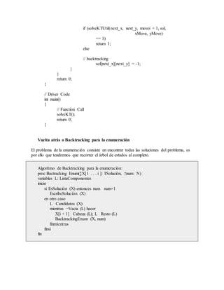 if (solveKTUtil(next_x, next_y, movei + 1, sol,
xMove, yMove)
== 1)
return 1;
else
// backtracking
sol[next_x][next_y] = -1;
}
}
return 0;
}
// Driver Code
int main()
{
// Function Call
solveKT();
return 0;
}
Vuelta atrás o Backtracking para la enumeración
El problema de la enumeración consiste en encontrar todas las soluciones del problema, es
por ello que tendremos que recorrer el árbol de estados al completo.
Algoritmo de Backtracking para la enumeración:
proc Bactracking Enum(↕X[1 . . . i ]: TSolución, ↑num: N)
variables L: ListaComponentes
inicio
si EsSolución (X) entonces num num+1
EscribeSolución (X)
en otro caso
L Candidatos (X)
mientras ¬Vacía (L) hacer
X[i + 1] Cabeza (L); L Resto (L)
BacktrackingEnum (X, num)
finmientras
finsi
fin
 