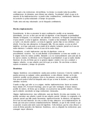 valor sujeto a las restricciones del problema. La técnica va creando todas las posibles
combinaciones de elementos para obtener una solución. Su principal virtud es que en la
mayoría de las implementaciones se puede evitar combinaciones, estableciendo funciones
de acotación (o poda) reduciendo el tiempo de ejecución.
Vuelta atrás está muy relacionado con la búsqueda combinatoria.
Diseño e implementación
Esencialmente, la idea es encontrar la mejor combinación posible en un momento
determinado, por eso, se dice que este tipo de algoritmo es una búsqueda en profundidad.
Durante la búsqueda, si se encuentra una alternativa incorrecta, la búsqueda retrocede hasta
el paso anterior y toma la siguiente alternativa. Cuando se han terminado las posibilidades,
se vuelve a la elección anterior y se toma la siguiente opción (hijo [si nos referimos a un
árbol]). Si no hay más alternativas la búsqueda falla. De esta manera, se crea un árbol
implícito, en el que cada nodo es un estado de la solución (solución parcial en el caso de
nodos interiores o solución total en el caso de los nodos hoja).
Normalmente, se suele implementar este tipo de algoritmos como un
procedimiento recursivo. Así, en cada llamada al procedimiento se toma una variable y se
le asignan todos los valores posibles, llamando a su vez al procedimiento para cada uno de
los nuevos estados. La diferencia con la búsqueda en profundidad es que se suelen diseñar
funciones de cota, de forma que no se generen algunos estados si no van a conducir a
ninguna solución, o a una solución peor de la que ya se tiene. De esta forma se ahorra
espacio en memoria y tiempo de ejecución.
Heurísticas
Algunas heurísticas son comúnmente usadas para acelerar el proceso. Como las variables se
pueden procesar en cualquier orden, generalmente es más eficiente intentar ser lo más
restrictivo posible con las primeras (esto es, las primeras con menores valores posibles).
Este proceso poda el árbol de búsqueda antes de que se tome la decisión y se llame a la
subrutina recursiva.
Cuando se elige qué valor se va a asignar, muchas implementaciones hacen un examen
hacia delante (FC, Forward Checking), para ver qué valor restringirá el menor número
posible de valores, de forma que se anticipa en a) preservar una posible solución y b) hace
que la solución encontrada no tenga restricciones destacadas.
Algunas implementaciones muy sofisticadas usan una función de cotas, que examina si es
posible encontrar una solución a partir de una solución parcial. Además, se comprueba si la
solución parcial que falla puede incrementar significativamente la eficiencia del algoritmo.
Por el uso de estas funciones de cota, se debe ser muy minucioso en su implementación de
forma que sean poco costosas computacionalmente hablando, ya que lo más normal es que
se ejecuten en para cada nodo o paso del algoritmo. Cabe destacar, que las cotas eficaces se
crean de forma parecida a las funciones heurísticas, esto es, relajando las restricciones para
conseguir mayor eficiencia.
 