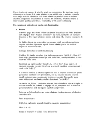 Con el objetivo de mantener la solución actual con coste mínimo, los algoritmos vuelta
atrás mantienen el coste de la mejor solución en una variable que va variando con cada
nueva mejor solución encontrada. Así, si una solución es peor que la que se acaba de
encontrar, el algoritmo no actualizará la solución. De esta forma, devolverá siempre la
mejor solución que haya encontrado. Y recuerden, la vida es un backtracking
Dos ejemplos de aplicación de Vuelta atrás backtracking
1. Sudoku
El famoso juego del Sudoku consiste en rellenar un cubo de 9 x 9 celdas dispuestas
en 9 subgrupos de 3 x 3 celdas, con números del 1 al 9, atendiendo a la restricción
de que no se debe repetir el mismo número en la misma fila, columna o subgrupo de
9.
Un Sudoku dispone de varias celdas con un valor inicial, de modo que debemos
empezar a resolver el problema a partir de esta solución parcial sin modificar
ninguna de las celdas iniciales.
Estrategia de resolución usando Backtracking
El tablero del Sudoku a resolver viene dado por una matriz “Sol [1..9,1..9] de 0..9”
donde Sol[i, j] representa el valor que toma dicha celda, correspondiéndose el valor
0 con una casilla vacía.
Se utilizará una matriz auxiliar “inicial[1..9, 1..9] de Bool” donde inicial[i, j]
representa una celda con valor inicial que no se puede modificar y se corresponde
con la celda “Sol[i, j]”.
A la hora de ramificar el árbol de exploración, solo lo haremos si la solución parcial
que estamos atendiendo es k-prometedora, esto es, si a partir de dicha solución
parcial podremos seguir construyendo soluciones parciales. Para atender a este
punto, utilizaremos una función auxiliar denominada “es_factible”.
La función “es_factible” comprueba para una celda determinada, que no se repita su
valor en la misma fila, columna o subgrupo de 3x3, atendiendo así a la restricción
que comentábamos en la descripción detallada del problema.
Dado que un Sudoku Puede tener varias soluciones, implementaremos el algoritmo
en consecuencia.
Árbol de exploración
El árbol de exploración generado tendrá las siguientes características:
Altura = m + 1:
Siendo m el número de casillas vacías inicialmente.
 