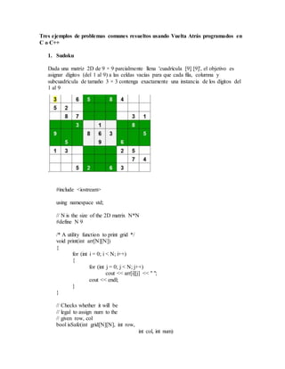 Tres ejemplos de problemas comunes resueltos usando Vuelta Atrás programados en
C o C++
1. Sudoku
Dada una matriz 2D de 9 × 9 parcialmente llena 'cuadrícula [9] [9]', el objetivo es
asignar dígitos (del 1 al 9) a las celdas vacías para que cada fila, columna y
subcuadrícula de tamaño 3 × 3 contenga exactamente una instancia de los dígitos del
1 al 9
.
#include <iostream>
using namespace std;
// N is the size of the 2D matrix N*N
#define N 9
/* A utility function to print grid */
void print(int arr[N][N])
{
for (int i = 0; i < N; i++)
{
for (int j = 0; j < N; j++)
cout << arr[i][j] << " ";
cout << endl;
}
}
// Checks whether it will be
// legal to assign num to the
// given row, col
bool isSafe(int grid[N][N], int row,
int col, int num)
 