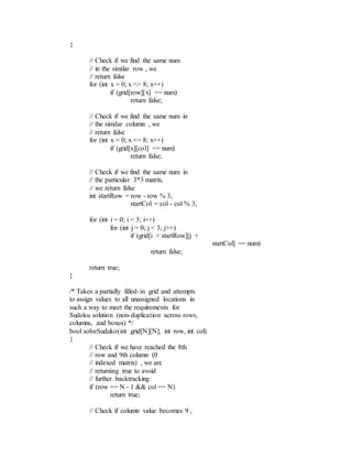 {
// Check if we find the same num
// in the similar row , we
// return false
for (int x = 0; x <= 8; x++)
if (grid[row][x] == num)
return false;
// Check if we find the same num in
// the similar column , we
// return false
for (int x = 0; x <= 8; x++)
if (grid[x][col] == num)
return false;
// Check if we find the same num in
// the particular 3*3 matrix,
// we return false
int startRow = row - row % 3,
startCol = col - col % 3;
for (int i = 0; i < 3; i++)
for (int j = 0; j < 3; j++)
if (grid[i + startRow][j +
startCol] == num)
return false;
return true;
}
/* Takes a partially filled-in grid and attempts
to assign values to all unassigned locations in
such a way to meet the requirements for
Sudoku solution (non-duplication across rows,
columns, and boxes) */
bool solveSuduko(int grid[N][N], int row, int col)
{
// Check if we have reached the 8th
// row and 9th column (0
// indexed matrix) , we are
// returning true to avoid
// further backtracking
if (row == N - 1 && col == N)
return true;
// Check if column value becomes 9 ,
 