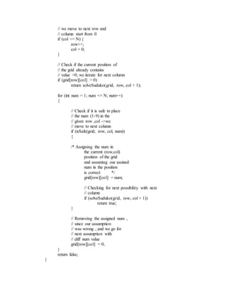 // we move to next row and
// column start from 0
if (col == N) {
row++;
col = 0;
}
// Check if the current position of
// the grid already contains
// value >0, we iterate for next column
if (grid[row][col] > 0)
return solveSuduko(grid, row, col + 1);
for (int num = 1; num <= N; num++)
{
// Check if it is safe to place
// the num (1-9) in the
// given row ,col ->we
// move to next column
if (isSafe(grid, row, col, num))
{
/* Assigning the num in
the current (row,col)
position of the grid
and assuming our assined
num in the position
is correct */
grid[row][col] = num;
// Checking for next possibility with next
// column
if (solveSuduko(grid, row, col + 1))
return true;
}
// Removing the assigned num ,
// since our assumption
// was wrong , and we go for
// next assumption with
// diff num value
grid[row][col] = 0;
}
return false;
}
 