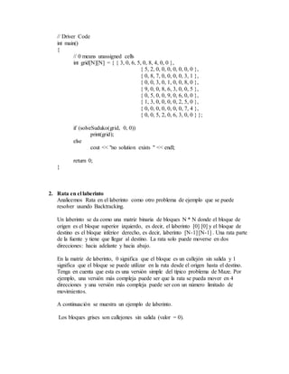 // Driver Code
int main()
{
// 0 means unassigned cells
int grid[N][N] = { { 3, 0, 6, 5, 0, 8, 4, 0, 0 },
{ 5, 2, 0, 0, 0, 0, 0, 0, 0 },
{ 0, 8, 7, 0, 0, 0, 0, 3, 1 },
{ 0, 0, 3, 0, 1, 0, 0, 8, 0 },
{ 9, 0, 0, 8, 6, 3, 0, 0, 5 },
{ 0, 5, 0, 0, 9, 0, 6, 0, 0 },
{ 1, 3, 0, 0, 0, 0, 2, 5, 0 },
{ 0, 0, 0, 0, 0, 0, 0, 7, 4 },
{ 0, 0, 5, 2, 0, 6, 3, 0, 0 } };
if (solveSuduko(grid, 0, 0))
print(grid);
else
cout << "no solution exists " << endl;
return 0;
}
2. Rata en el laberinto
Analicemos Rata en el laberinto como otro problema de ejemplo que se puede
resolver usando Backtracking.
Un laberinto se da como una matriz binaria de bloques N * N donde el bloque de
origen es el bloque superior izquierdo, es decir, el laberinto [0] [0] y el bloque de
destino es el bloque inferior derecho, es decir, laberinto [N-1] [N-1] . Una rata parte
de la fuente y tiene que llegar al destino. La rata solo puede moverse en dos
direcciones: hacia adelante y hacia abajo.
En la matriz de laberinto, 0 significa que el bloque es un callejón sin salida y 1
significa que el bloque se puede utilizar en la ruta desde el origen hasta el destino.
Tenga en cuenta que esta es una versión simple del típico problema de Maze. Por
ejemplo, una versión más compleja puede ser que la rata se pueda mover en 4
direcciones y una versión más compleja puede ser con un número limitado de
movimientos.
A continuación se muestra un ejemplo de laberinto.
Los bloques grises son callejones sin salida (valor = 0).
 