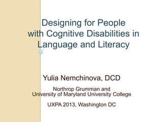 Designing for People
with Cognitive Disabilities in
Language and Literacy
Yulia Nemchinova, DCD
Northrop Grumman and
University of Maryland University College
UXPA 2013, Washington DC
 