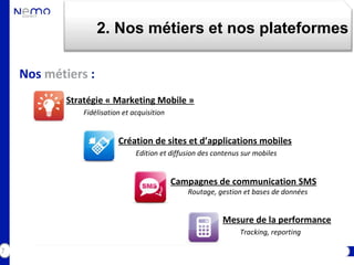 2. Nos métiers et nos plateformes

    Nos métiers :
            Stratégie « Marketing Mobile »
                Fidélisation et acquisition


                           Création de sites et d’applications mobiles
                                 Edition et diffusion des contenus sur mobiles


                                              Campagnes de communication SMS
                                                 Routage, gestion et bases de données


                                                            Mesure de la performance
                                                                  Tracking, reporting

7
 