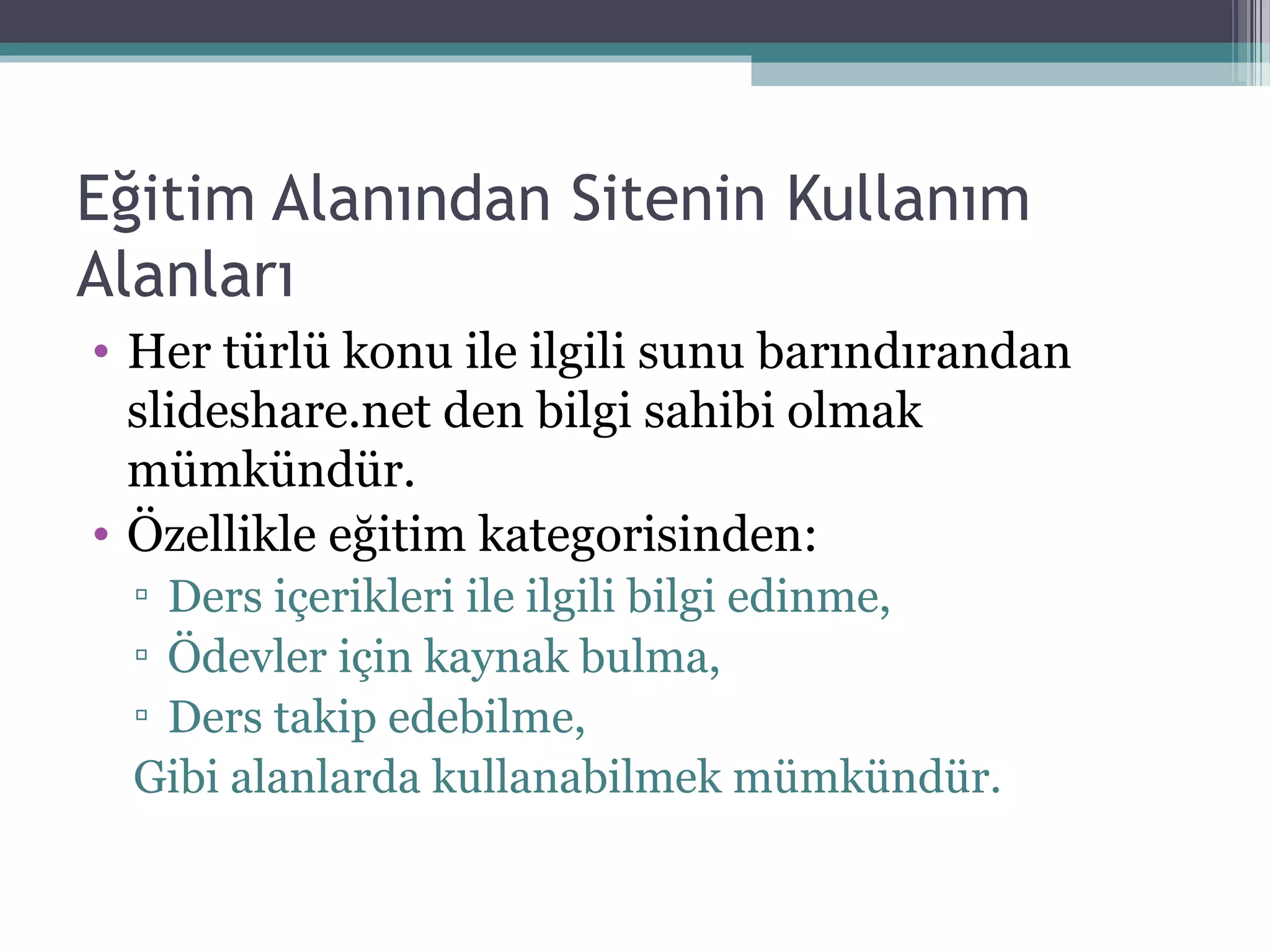 Eğitim Alanından Sitenin Kullanım
Alanları
• Her türlü konu ile ilgili sunu barındırandan
slideshare.net den bilgi sahibi olmak
mümkündür.
• Özellikle eğitim kategorisinden:
▫ Ders içerikleri ile ilgili bilgi edinme,
▫ Ödevler için kaynak bulma,
▫ Ders takip edebilme,
Gibi alanlarda kullanabilmek mümkündür.
 