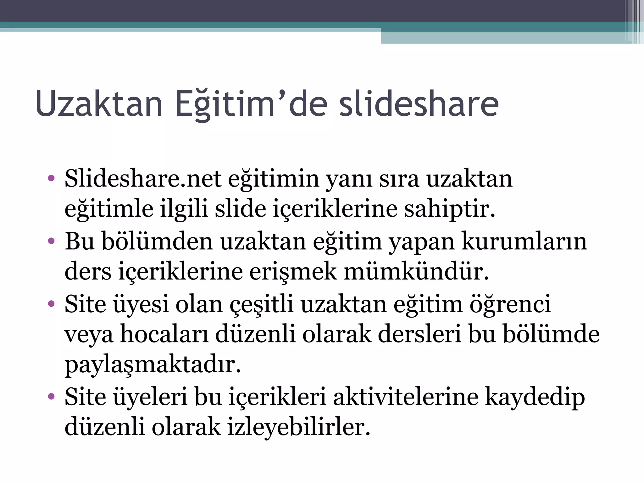 Uzaktan Eğitim’de slideshare
• Slideshare.net eğitimin yanı sıra uzaktan
eğitimle ilgili slide içeriklerine sahiptir.
• Bu bölümden uzaktan eğitim yapan kurumların
ders içeriklerine erişmek mümkündür.
• Site üyesi olan çeşitli uzaktan eğitim öğrenci
veya hocaları düzenli olarak dersleri bu bölümde
paylaşmaktadır.
• Site üyeleri bu içerikleri aktivitelerine kaydedip
düzenli olarak izleyebilirler.
 